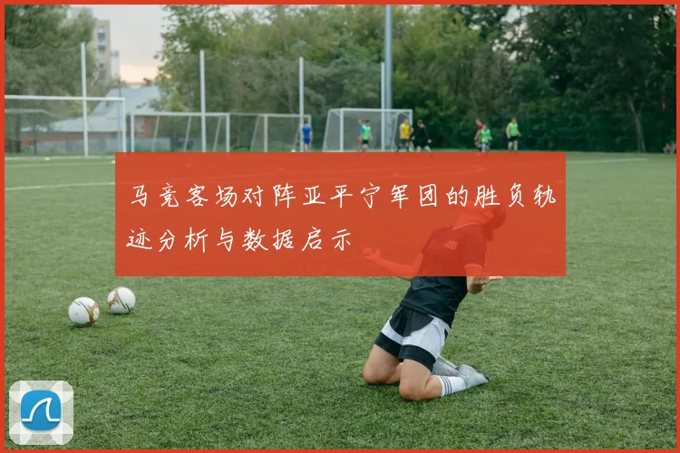 马竞客场对阵亚平宁军团的胜负轨迹分析与数据启示