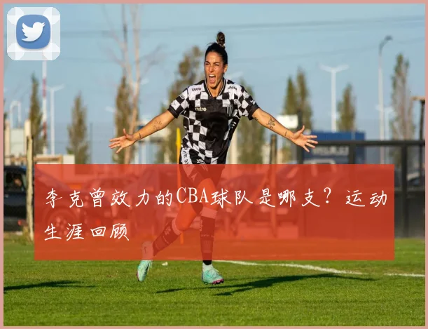 李克曾效力的CBA球队是哪支？运动生涯回顾