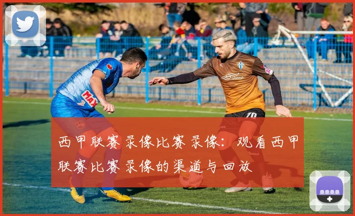 西甲联赛录像比赛录像:观看西甲联赛比赛录像的渠道与回放