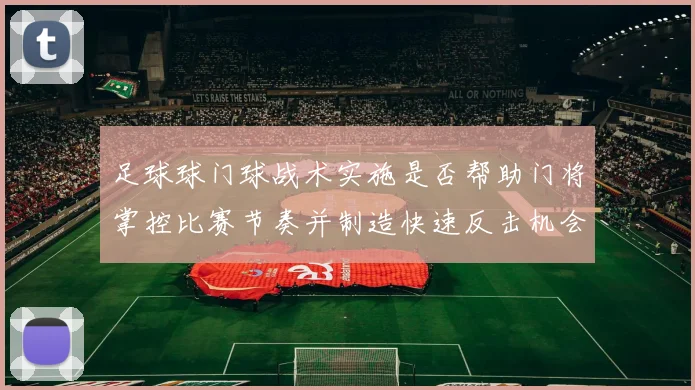 足球球门球战术实施是否帮助门将掌控比赛节奏并制造快速反击机会