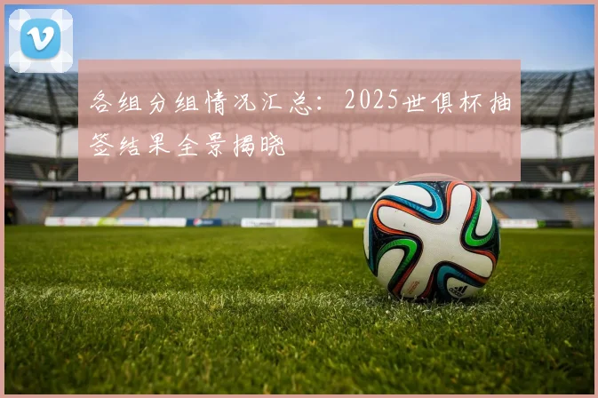 各组分组情况汇总：2025世俱杯抽签结果全景揭晓