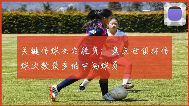 关键传球决定胜负：盘点世俱杯传球次数最多的中场球员