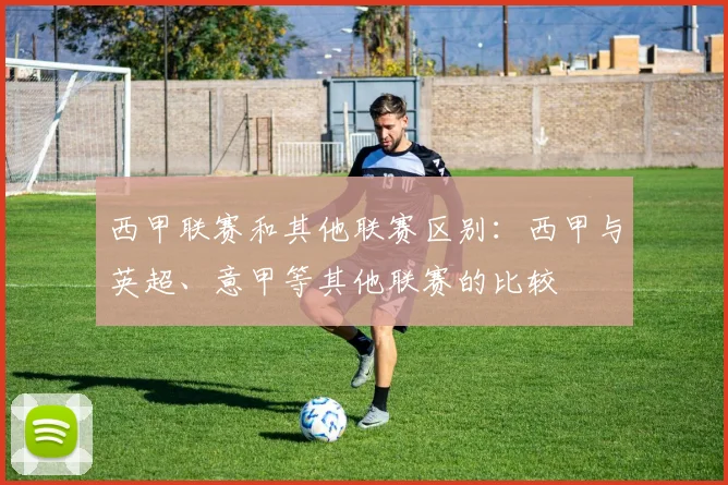 西甲联赛和其他联赛区别：西甲与英超、意甲等其他联赛的比较