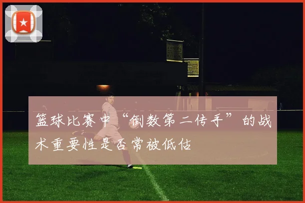 篮球比赛中“倒数第二传手”的战术重要性是否常被低估