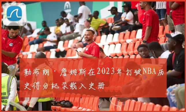 勒布朗·詹姆斯在2023年打破NBA历史得分纪录载入史册